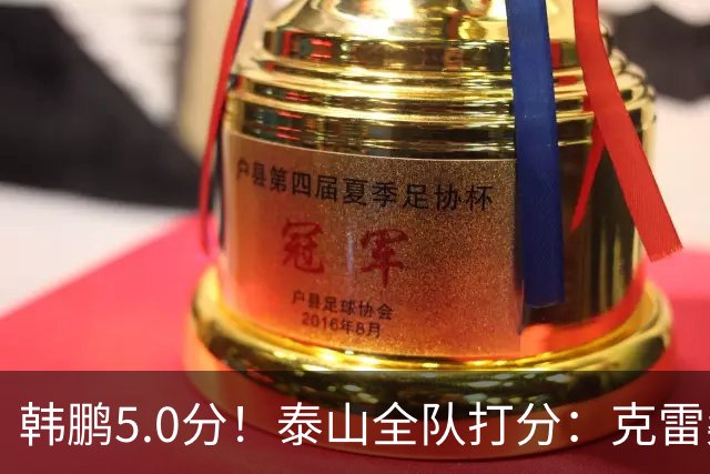韩鹏5.0分！泰山全队打分：克雷桑7.9分，进球难遮羞，4将不及格